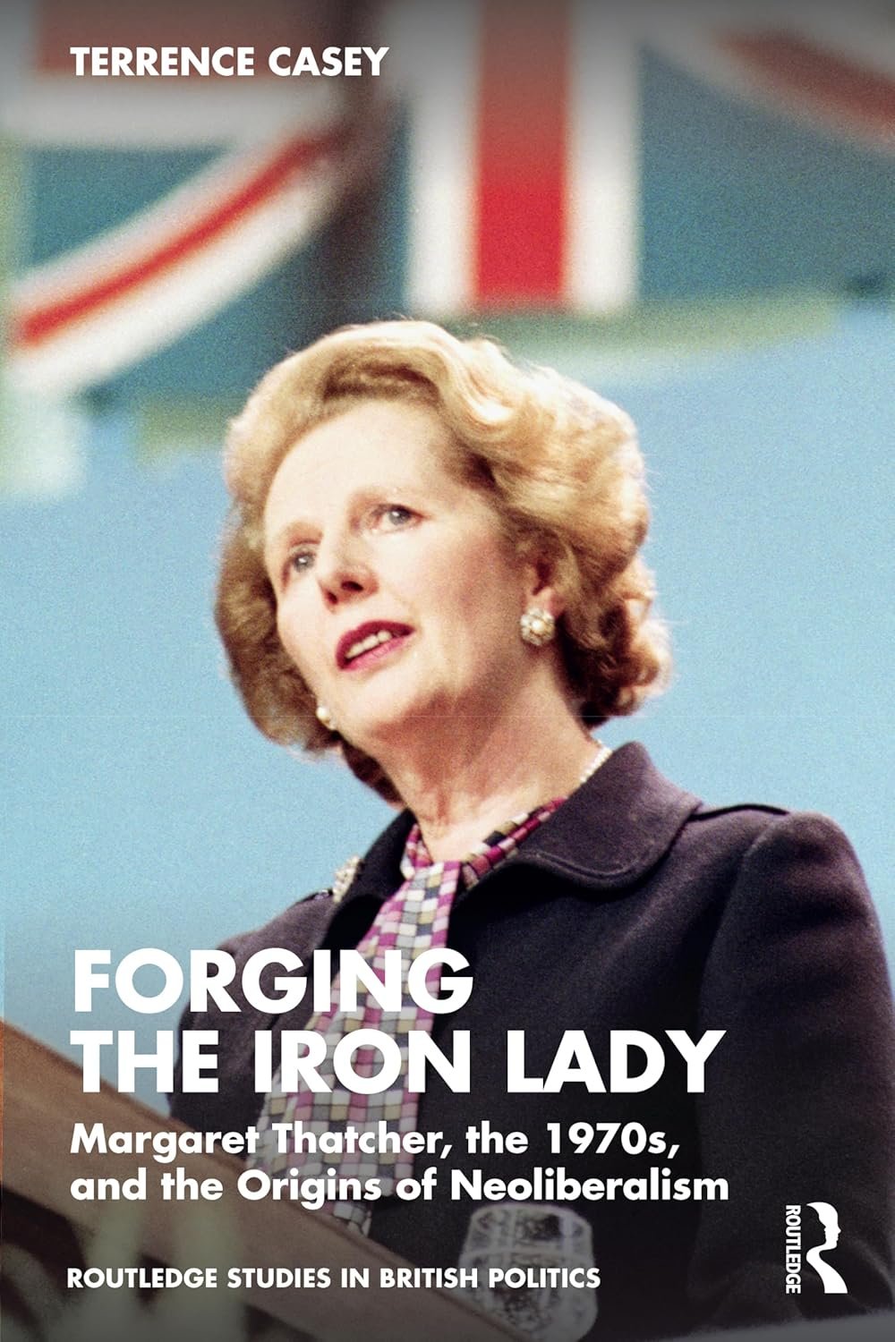 Forging the Iron Lady: Margaret Thatcher, the 1970s, and the Origins of Neoliberalism (Routledge Studies in British Politics)