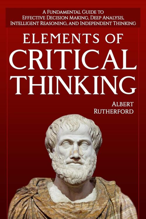 Elements of Critical Thinking: A Fundamental Guide to Effective Decision Making, Deep Analysis, Intelligent Reasoning, and Independent Thinking (The Critical Thinker Book 1)